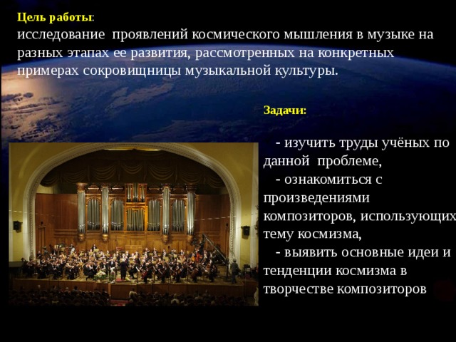 Цель работы : исследование проявлений космического мышления в музыке на разных этапах ее развития, рассмотренных на конкретных примерах сокровищницы музыкальной культуры. Задачи:  - изучить труды учёных по данной проблеме,  - ознакомиться с произведениями композиторов, использующих тему космизма, - выявить основные идеи и тенденции космизма в творчестве композиторов Одновременно с началом показа фильма включить звуковой значок!