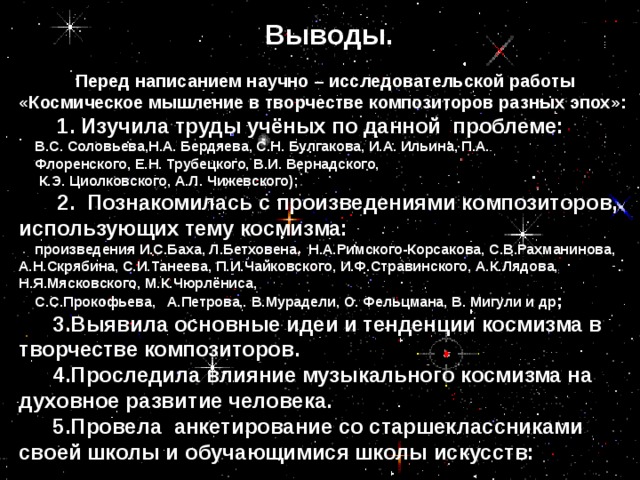 Выводы.   Перед написанием научно – исследовательской работы «Космическое мышление в творчестве композиторов разных эпох»:  1. Изучила труды учёных по данной проблеме: В.С. Соловьева,Н.А. Бердяева, С.Н. Булгакова, И.А. Ильина, П.А.  Флоренского, Е.Н. Трубецкого, В.И. Вернадского,  К.Э. Циолковского, А.Л. Чижевского);  2. Познакомилась с произведениями композиторов, использующих тему космизма: произведения И.С.Баха, Л.Бетховена, Н.А.Римского-Корсакова, С.В.Рахманинова, А.Н.Скрябина, С.И.Танеева, П.И.Чайковского, И.Ф.Стравинского, А.К.Лядова, Н.Я.Мясковского, М.К.Чюрлёниса, С.С.Прокофьева, А.Петрова, В.Мурадели, О. Фельцмана, В. Мигули и др ;  3.Выявила основные идеи и тенденции космизма в творчестве композиторов.  4.Проследила влияние музыкального космизма на духовное развитие человека.  5.Провела анкетирование со старшеклассниками своей школы и обучающимися школы искусств: