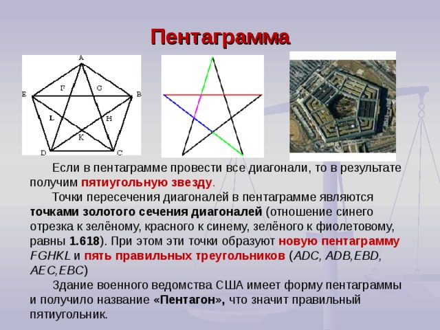 Если в пентаграмме провести все диагонали, то в результате получим пятиугольную звезду .  Точки пересечения диагоналей в пентаграмме являются точками золотого сечения диагоналей (отношение синего отрезка к зелёному, красного к синему, зелёного к фиолетовому, равны 1.618 ). При этом эти точки образуют новую пентаграмму FGHKL и  пять правильных треугольников ( ADC , ADB , EBD , AEC , EBC ) Здание военного ведомства США имеет форму пентаграммы и получило название «Пентагон», что значит правильный пятиугольник. Пентаграмма 