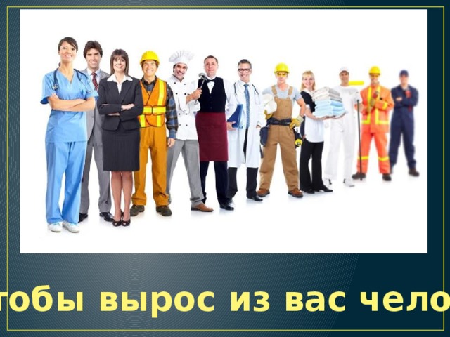 … Чтобы вырос из вас человек 