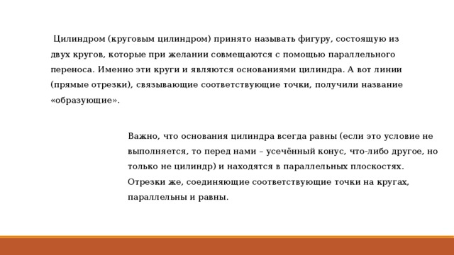  Цилиндром (круговым цилиндром) принято называть фигуру, состоящую из двух кругов, которые при желании совмещаются с помощью параллельного переноса. Именно эти круги и являются основаниями цилиндра. А вот линии (прямые отрезки), связывающие соответствующие точки, получили название «образующие». Важно, что основания цилиндра всегда равны (если это условие не выполняется, то перед нами – усечённый конус, что-либо другое, но только не цилиндр) и находятся в параллельных плоскостях. Отрезки же, соединяющие соответствующие точки на кругах, параллельны и равны. 