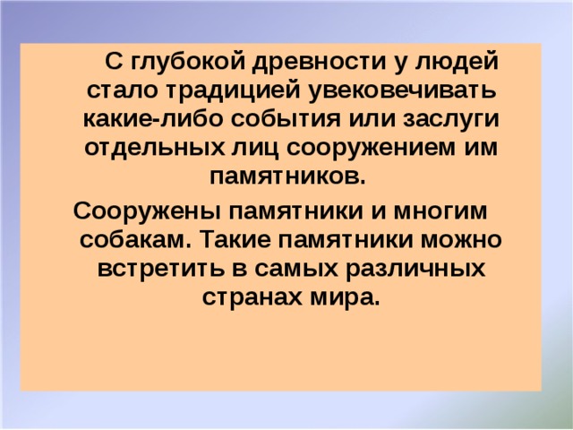 С глубокой древности у людей стало традицией увековечивать какие-либо события или заслуги отдельных лиц сооружением им памятников. Сооружены памятники и многим собакам. Такие памятники можно встретить в самых различных странах мира.