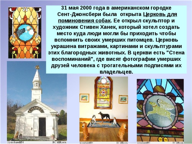 31 мая 2000 года в американском городке  Сент-Джонсбери была открыта Церковь для поминовения собак . Ее открыл скульптор и художник Стивен Ханек, который хотел создать место куда люди могли бы приходить чтобы вспомнить своих умерших питомцев. Церковь украшена витражами, картинами и скульптурами этих благородных животных. В церкви есть 