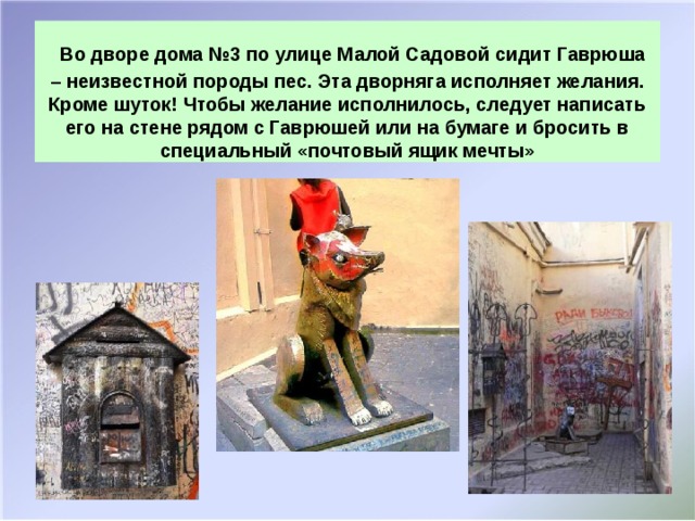 Во дворе дома №3 по улице Малой Садовой сидит Гаврюша – неизвестной породы пес. Эта дворняга исполняет желания. Кроме шуток! Чтобы желание исполнилось, следует написать его на стене рядом с Гаврюшей или на бумаге и бросить в специальный «почтовый ящик мечты»