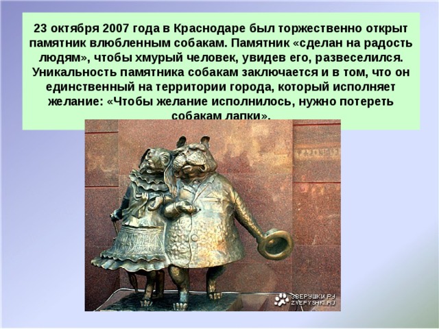 23 октября 2007 года в Краснодаре был торжественно открыт памятник влюбленным собакам. Памятник «сделан на радость людям», чтобы хмурый человек, увидев его, развеселился.  Уникальность памятника собакам заключается и в том, что он единственный на территории города, который исполняет желание: «Чтобы желание исполнилось, нужно потереть собакам лапки».