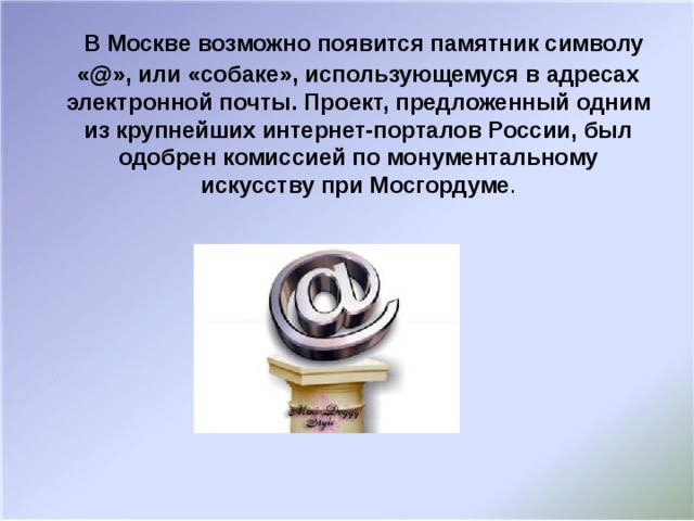 В Москве возможно появится памятник символу «@», или «собаке», использующемуся в адресах электронной почты. Проект, предложенный одним из крупнейших интернет-порталов России, был одобрен комиссией по монументальному искусству при Мосгордуме .