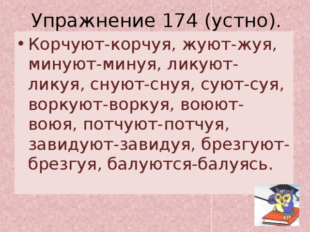 Упражнение 174 (устно). Корчуют-корчуя, жуют-жуя, минуют-минуя, ликуют-ликуя, снуют-снуя, суют-суя, воркуют-воркуя, воюют-воюя, потчуют-потчуя, завидуют-завидуя, брезгуют-брезгуя, балуются-балуясь. 