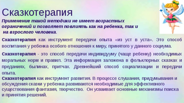 Сказкотерапия Применение такой методики не имеет возрастных ограничений и позволяет повлиять как на ребенка, так и  на взрослого человека . Сказкотерапия как инструмент передачи опыта «из уст в уста». Это способ воспитания у ребенка особого отношения к миру, принятого у данного социума. Сказкотерапия - это способ передачи индивидууму (чаще ребенку) необходимых моральных норм и правил. Эта информация заложена в фольклорных сказках и преданиях, былинах, притчах. Древнейший способ социализации и передачи опыта. Сказкотерапия как инструмент развития. В процессе слушания, придумывания и обсуждения сказки у ребенка развиваются необходимые для эффективного существования фантазия, творчество. Он усваивает основные механизмы поиска и принятия решений. 