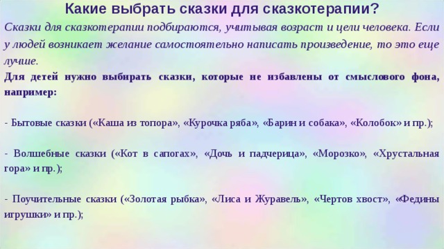 Какие выбрать сказки для сказкотерапии? Сказки для сказкотерапии подбираются, учитывая возраст и цели человека. Если у людей возникает желание самостоятельно написать произведение, то это еще лучше. Для детей нужно выбирать сказки, которые не избавлены от смыслового фона, например:  - Бытовые сказки («Каша из топора», «Курочка ряба», «Барин и собака», «Колобок» и пр.); - Волшебные сказки («Кот в сапогах», «Дочь и падчерица», «Морозко», «Хрустальная гора» и пр.); - Поучительные сказки («Золотая рыбка», «Лиса и Журавель», «Чертов хвост», «Федины игрушки» и пр.);  