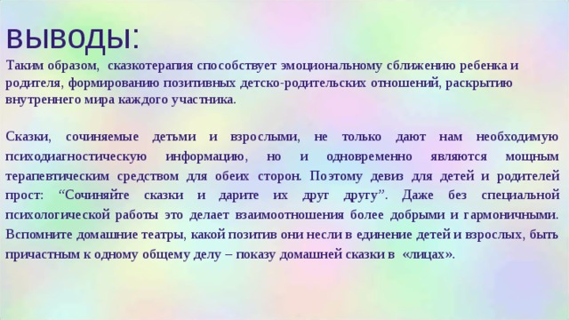 выводы: Таким образом, сказкотерапия способствует эмоциональному сближению ребенка и родителя, формированию позитивных детско-родительских отношений, раскрытию внутреннего мира каждого участника. Сказки, сочиняемые детьми и взрослыми, не только дают нам необходимую психодиагностическую информацию, но и одновременно являются мощным терапевтическим средством для обеих сторон. Поэтому девиз для детей и родителей прост: “Сочиняйте сказки и дарите их друг другу”. Даже без специальной психологической работы это делает взаимоотношения более добрыми и гармоничными. Вспомните домашние театры, какой позитив они несли в единение детей и взрослых, быть причастным к одному общему делу – показу домашней сказки в «лицах». 