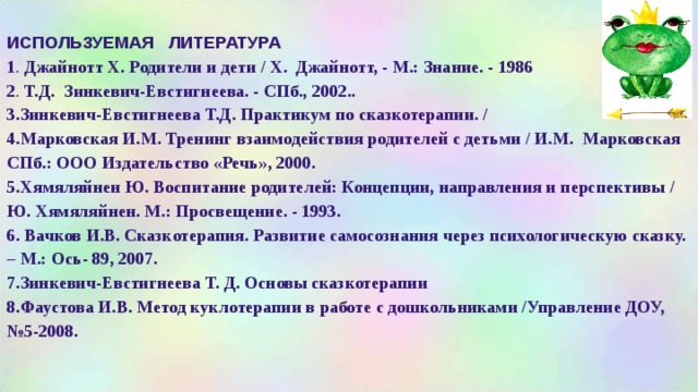 ИСПОЛЬЗУЕМАЯ ЛИТЕРАТУРА 1 . Джайнотт X. Родители и дети / X. Джайнотт, - М.: Знание. - 1986 2 . Т.Д. Зинкевич-Евстигнеева. - СПб., 2002.. 3.Зинкевич-Евстигнеева Т.Д. Практикум по сказкотерапии. / 4.Марковская И.М. Тренинг взаимодействия родителей с детьми / И.М. Марковская СПб.: ООО Издательство «Речь», 2000. 5.Хямяляйнен Ю. Воспитание родителей: Концепции, направления и перспективы / Ю. Хямяляйнен. М.: Просвещение. - 1993. 6. Вачков И.В. Сказкотерапия. Развитие самосознания через психологическую сказку. – М.: Ось- 89, 2007. 7.Зинкевич-Евстигнеева Т. Д. Основы сказкотерапии 8.Фаустова И.В. Метод куклотерапии в работе с дошкольниками /Управление ДОУ, №5-2008.  