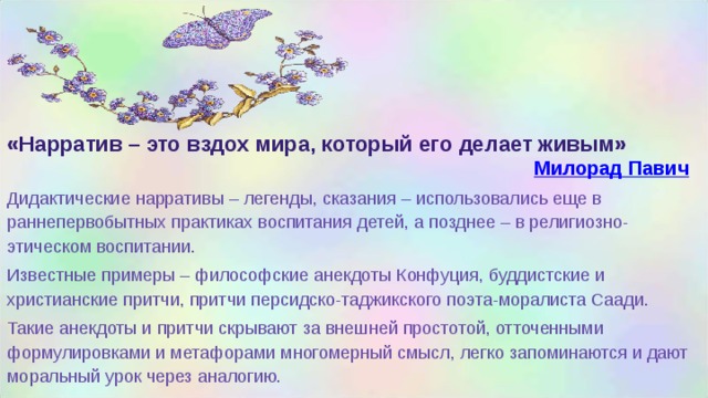      «Нарратив – это вздох мира, который его делает живым» Милорад Павич Дидактические нарративы – легенды, сказания – использовались еще в раннепервобытных практиках воспитания детей, а позднее – в религиозно-этическом воспитании. Известные примеры – философские анекдоты Конфуция, буддистские и христианские притчи, притчи персидско-таджикского поэта-моралиста Саади. Такие анекдоты и притчи скрывают за внешней простотой, отточенными формулировками и метафорами многомерный смысл, легко запоминаются и дают моральный урок через аналогию.  