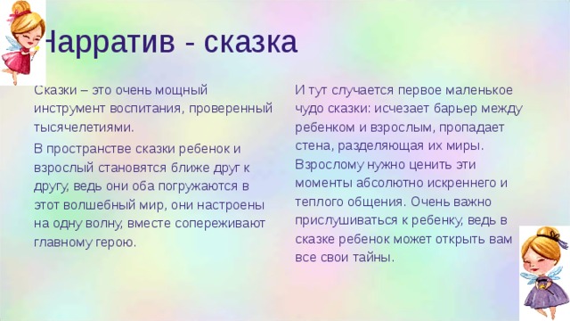 Нарратив - сказка Сказки – это очень мощный инструмент воспитания, проверенный тысячелетиями. И тут случается первое маленькое чудо сказки: исчезает барьер между ребенком и взрослым, пропадает стена, разделяющая их миры. Взрослому нужно ценить эти моменты абсолютно искреннего и теплого общения. Очень важно прислушиваться к ребенку, ведь в сказке ребенок может открыть вам все свои тайны. В пространстве сказки ребенок и взрослый становятся ближе друг к другу, ведь они оба погружаются в этот волшебный мир, они настроены на одну волну, вместе сопереживают главному герою. 