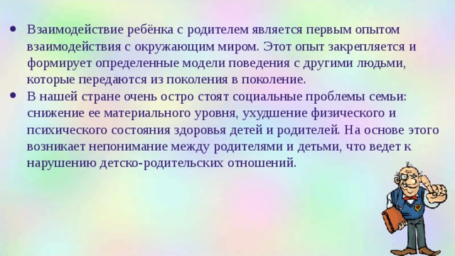 Взаимодействие ребёнка с родителем является первым опытом взаимодействия с окружающим миром. Этот опыт закрепляется и формирует определенные модели поведения с другими людьми, которые передаются из поколения в поколение. В нашей стране очень остро стоят социальные проблемы семьи: снижение ее материального уровня, ухудшение физического и психического состояния здоровья детей и родителей. На основе этого возникает непонимание между родителями и детьми, что ведет к нарушению детско-родительских отношений. 