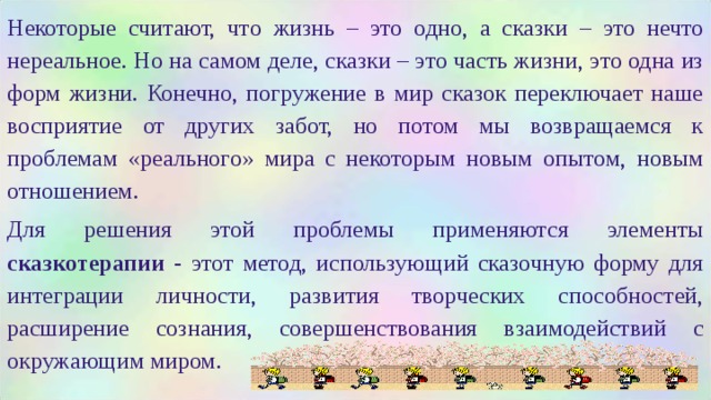 Некоторые считают, что жизнь – это одно, а сказки – это нечто нереальное. Но на самом деле, сказки – это часть жизни, это одна из форм жизни. Конечно, погружение в мир сказок переключает наше восприятие от других забот, но потом мы возвращаемся к проблемам «реального» мира с некоторым новым опытом, новым отношением. Для решения этой проблемы применяются элементы сказкотерапии - этот метод, использующий сказочную форму для интеграции личности, развития творческих способностей, расширение сознания, совершенствования взаимодействий с окружающим миром. 