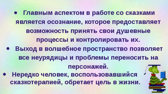  Главным аспектом в работе со сказками является осознание, которое предоставляет возможность принять свои душевные процессы и контролировать их.  Выход в волшебное пространство позволяет все неурядицы и проблемы переносить на персонажей.  Нередко человек, воспользовавшийся сказкотерапией, обретает цель в жизни. 