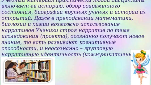 Учебный материал практически любой дисциплины включает ее историю, обзор современного состояния, биографии крупных ученых и истории их открытий. Даже в преподавании математики, биологии и химии возможно использование нарративов Ученики строя нарратив по теме исследования (проекта), осознанно получают новое знание, то есть развивают когнитивные способности, и неосознанно – групповую нарративную идентичность (коммуникативные навыки). 