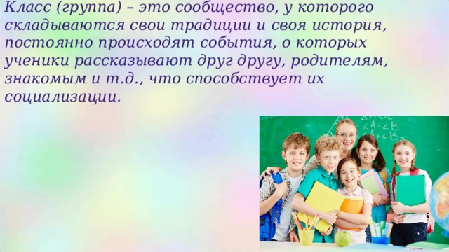 Класс (группа) – это сообщество, у которого складываются свои традиции и своя история, постоянно происходят события, о которых ученики рассказывают друг другу, родителям, знакомым и т.д., что способствует их социализации.  