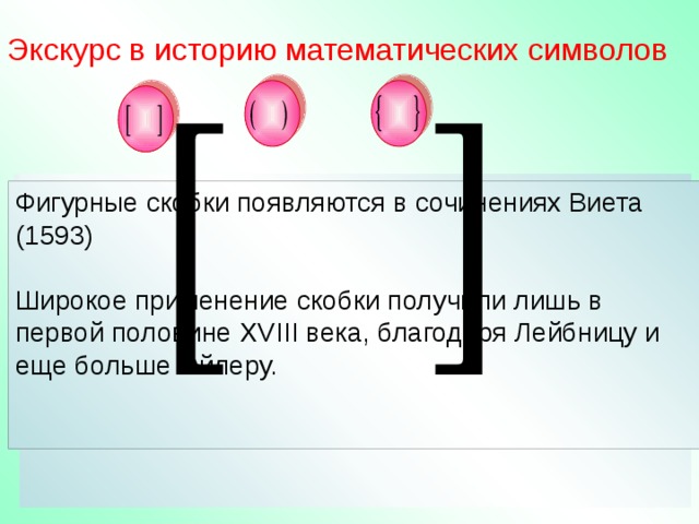 L Экскурс в историю математических символов Название произошло от введенного Эйлером Знаки, выполняющие роль скобок появились в XVв. В сочинении Шюке (1484) выражение, которое нужно заключить в скобки, подчеркивается горизонтальной чертой. А – M+N  Черта сверху употреблялась очень долго. немецкого термина Klammer – «скобки».  a+b  Бомбелли (1550) писал букву L перед выражением, а в конце выражения перевернутую букву. От такого обозначения произошли квадратные скобки. До появления специальных символов перед СА В = С АВ Декарт, Ньютон, Лопиталь выражением, которое нужно заключить в скобки, Круглые скобки встречаются у Тартальи (1556), Затем у Жирара (1629). Это почти единственное, что осталось в математике от символов , употребляемых Жираром. ставилось слово Collect или буквы сs от communis, u от universal или b , означающее binomial, и др. Фигурные скобки появляются в сочинениях Виета (1593) Широкое применение скобки получили лишь в первой половине XVIII века, благодаря Лейбницу и еще больше Эйлеру. Н.В. Александрова. Математические термины. Справочник. Москва «Высшая школа» 1978 L 6