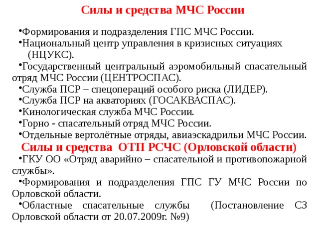 Силы и средства МЧС России Формирования и подразделения ГПС МЧС России. Национальный центр управления в кризисных ситуациях (НЦУКС). Государственный центральный аэромобильный спасательный отряд МЧС России (ЦЕНТРОСПАС). Служба ПСР – спецопераций особого риска (ЛИДЕР). Служба ПСР на акваториях (ГОСАКВАСПАС). Кинологическая служба МЧС России. Горно - спасательный отряд МЧС России. Отдельные вертолётные отряды, авиаэскадрильи МЧС России.  Силы и средства ОТП РСЧС (Орловской области) ГКУ ОО «Отряд аварийно – спасательной и противопожарной службы». Формирования и подразделения ГПС ГУ МЧС России по Орловской области. Областные спасательные службы (Постановление СЗ Орловской области от 20.07.2009г. №9)  