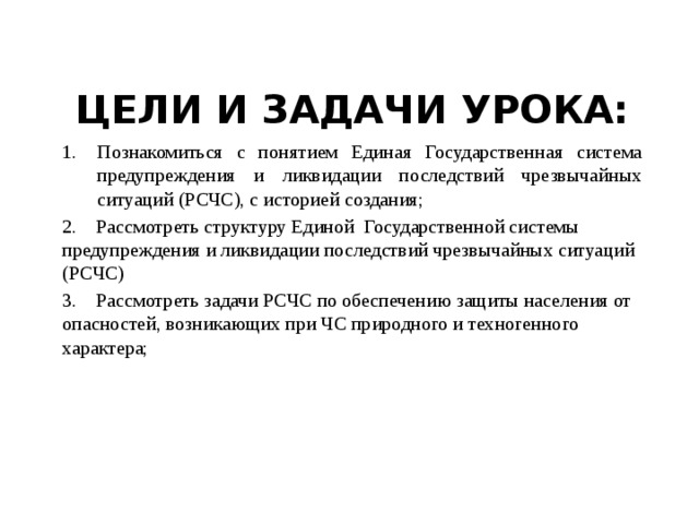 Познакомиться с понятием Единая Государственная система предупреждения и ликвидации последствий чрезвычайных ситуаций (РСЧС), с историей создания; 2. Рассмотреть структуру Единой Государственной системы предупреждения и ликвидации последствий чрезвычайных ситуаций (РСЧС) 3. Рассмотреть задачи РСЧС по обеспечению защиты населения от опасностей, возникающих при ЧС природного и техногенного характера; Цели и задачи урока: 