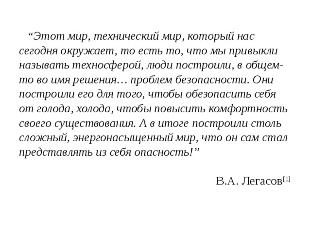 “ Этот мир, технический мир, который нас сегодня окружает, то есть то, что мы привыкли называть техносферой, люди построили, в общем-то во имя решения… проблем безопасности. Они построили его для того, чтобы обезопасить себя от голода, холода, чтобы повысить комфортность своего существования. А в итоге построили столь сложный, энергонасыщенный мир, что он сам стал представлять из себя опасность!”         В.А. Легасов [1] 