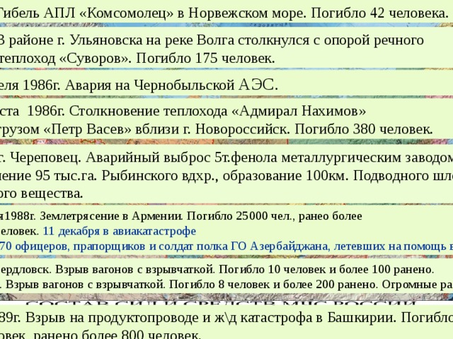 1989г. Гибель АПЛ «Комсомолец» в Норвежском море. Погибло 42 человека. 1983г. В районе г. Ульяновска на реке Волга столкнулся с опорой речного  моста теплоход «Суворов». Погибло 175 человек.  26 апреля 1986г. Авария на Чернобыльской АЭС. 31 августа 1986г. Столкновение теплохода «Адмирал Нахимов»  с сухогрузом «Петр Васев» вблизи г. Новороссийск. Погибло 380 человек.  1986г. г. Череповец. Аварийный выброс 5т.фенола металлургическим заводом. Загрязнение 95 тыс.га. Рыбинского вдхр., образование 100км. Подводного шлейфа ядовитого вещества. 7 декабря1988г. Землетрясение в Армении. Погибло 25000 чел., ранео более 50 тыс. человек. 11 декабря в авиакатастрофе  погибло 70 офицеров, прапорщиков и солдат полка ГО Азербайджана, летевших на помощь в г. Спитак. 1988г. Свердловск. Взрыв вагонов с взрывчаткой. Погибло 10 человек и более 100 ранено.  Арзамас. Взрыв вагонов с взрывчаткой. Погибло 8 человек и более 200 ранено. Огромные разрушения 3.06.1989г. Взрыв на продуктопроводе и ж\д катастрофа в Башкирии. Погибло 780человек, ранено более 800 человек. 