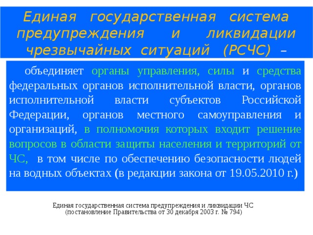 Единая государственная система  предупреждения и ликвидации  чрезвычайных ситуаций (РСЧС) – объединяет органы управления, силы и средства федеральных органов исполнительной власти, органов исполнительной власти субъектов Российской Федерации, органов местного самоуправления и организаций, в полномочия которых входит решение вопросов в области защиты населения и территорий от ЧС, в том числе по обеспечению безопасности людей на водных объектах (в редакции закона от 19.05.2010 г.) Единая государственная система предупреждения и ликвидации ЧС  (постановление Правительства от 30 декабря 2003 г. № 794)  