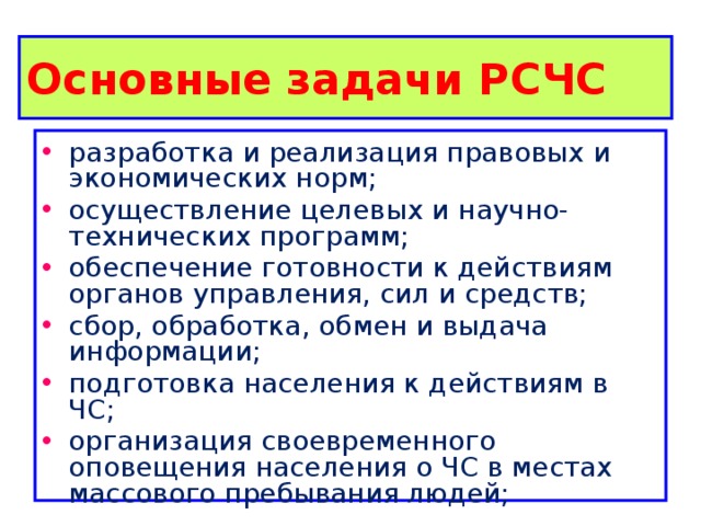 Основные задачи РСЧС  разработка и реализация правовых и экономических норм; осуществление целевых и научно-технических программ; обеспечение готовности к действиям органов управления, сил и средств; сбор, обработка, обмен и выдача информации; подготовка населения к действиям в ЧС; организация своевременного оповещения населения о ЧС в местах массового пребывания людей; 