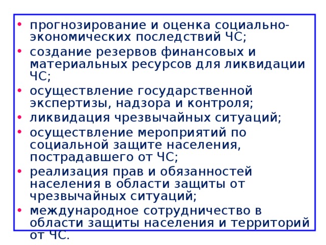 прогнозирование и оценка социально-экономических последствий ЧС; создание резервов финансовых и материальных ресурсов для ликвидации ЧС; осуществление государственной экспертизы, надзора и контроля; ликвидация чрезвычайных ситуаций; осуществление мероприятий по социальной защите населения, пострадавшего от ЧС; реализация прав и обязанностей населения в области защиты от чрезвычайных ситуаций; международное сотрудничество в области защиты населения и территорий от ЧС. 