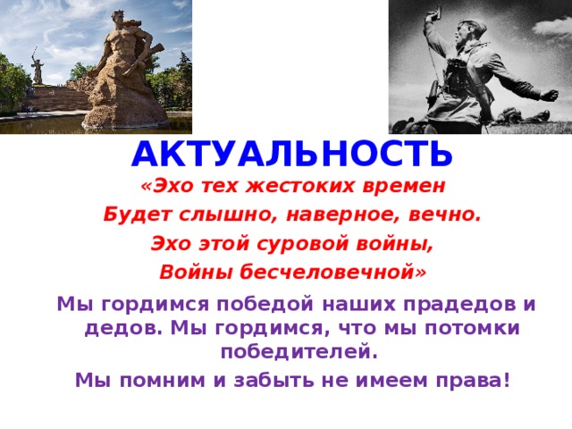 АКТУАЛЬНОСТЬ «Эхо тех жестоких времен Будет слышно, наверное, вечно. Эхо этой суровой войны, Войны бесчеловечной»   Мы гордимся победой наших прадедов и дедов. Мы гордимся, что мы потомки победителей. Мы помним и забыть не имеем права!