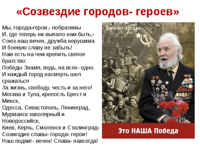 «Созвездие городов- героев» Мы, города-герои,- побратимы И, где теперь ни выпало нам быть,- Союз наш вечен, дружба нерушима И боевую славу не забыть! Нам есть на чем крепить святое братство: Победы Знамя, ведь, на всех- одно. И каждый город насмерть шел сражаться За жизнь, свободу, честь и за него! Москва и Тула, крепость Брест и Минск, Одесса, Севастополь, Ленинград, Мурманск заполярный и Новороссийск, Киев, Керчь, Смоленск и Сталинград- Созвездие славы- города- герои! Наш подвиг- вечен! Слава- навсегда!
