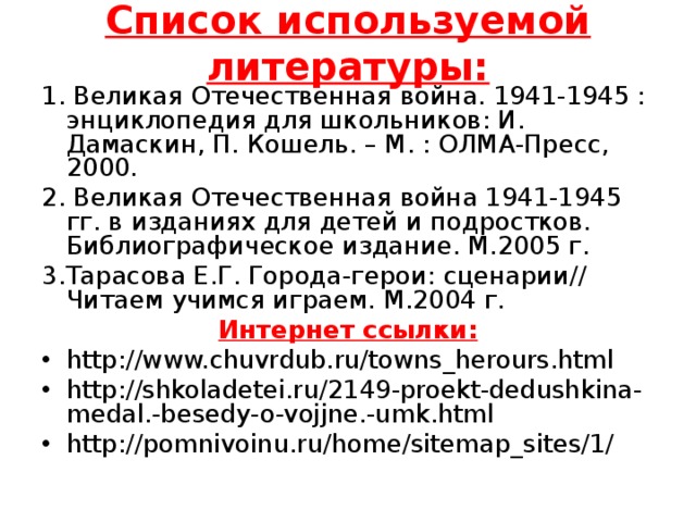 Список используемой литературы:   1. Великая Отечественная война. 1941-1945 : энциклопедия для школьников: И. Дамаскин, П. Кошель. – М. : ОЛМА-Пресс, 2000.   2. Великая Отечественная война 1941-1945 гг. в изданиях для детей и подростков. Библиографическое издание. М.2005 г. 3.Тарасова Е.Г. Города-герои: сценарии// Читаем учимся играем. М.2004 г. Интернет ссылки: