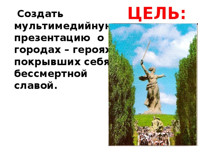 ЦЕЛЬ:  Создать мультимедийную презентацию о городах – героях, покрывших себя бессмертной славой.