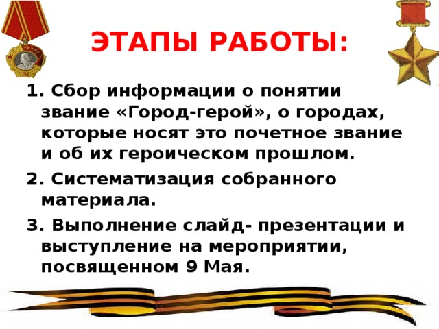 ЭТАПЫ РАБОТЫ: 1. Сбор информации о понятии звание «Город-герой», о городах, которые носят это почетное звание и об их героическом прошлом. 2. Систематизация собранного материала. 3. Выполнение слайд- презентации и выступление на мероприятии, посвященном 9 Мая.