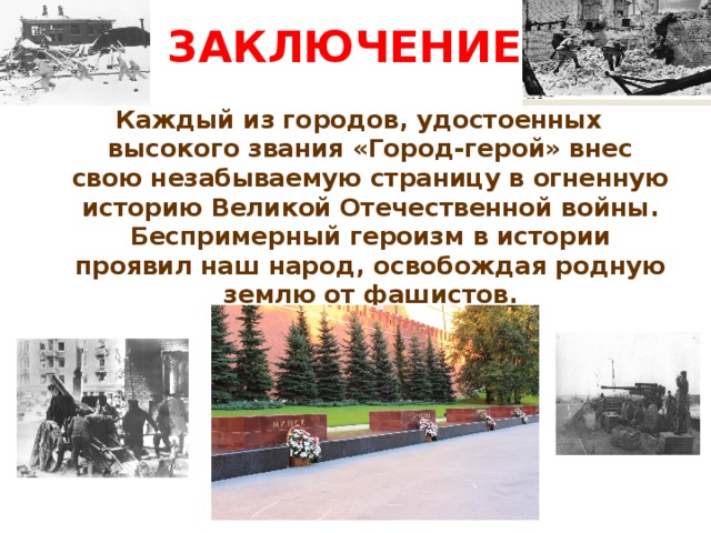 ЗАКЛЮЧЕНИЕ: Каждый из городов, удостоенных высокого звания «Город-герой» внес свою незабываемую страницу в огненную историю Великой Отечественной войны. Беспримерный героизм в истории проявил наш народ, освобождая родную землю от фашистов.
