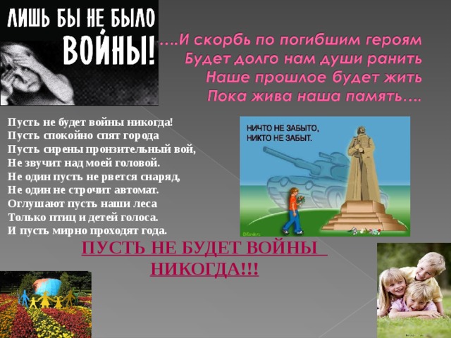 Пусть не будет войны никогда! Пусть спокойно спят города Пусть сирены пронзительный вой, Не звучит над моей головой. Не один пусть не рвется снаряд, Не один не строчит автомат. Оглушают пусть наши леса Только птиц и детей голоса. И пусть мирно проходят года. ПУСТЬ НЕ БУДЕТ ВОЙНЫ НИКОГДА!!!
