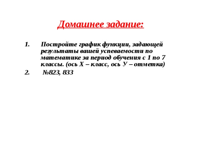 Домашнее задание: Постройте график функции, задающей результаты вашей успеваемости по математике за период обучения с 1 по 7 классы. (ось Х – класс, ось У – отметка) № 823, 833  