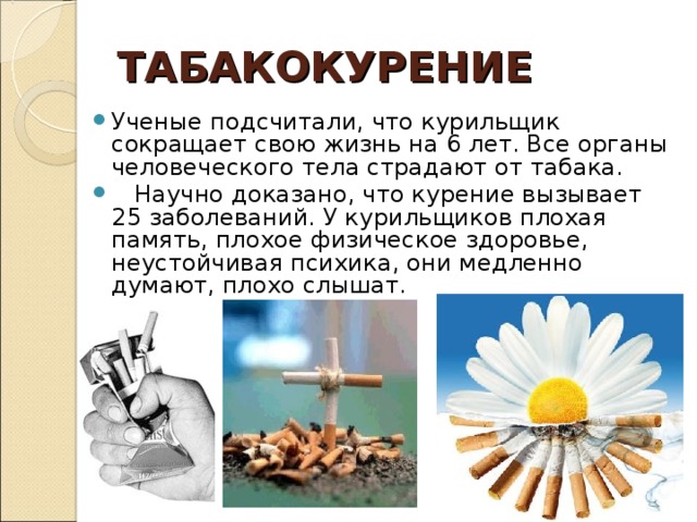 ТАБАКОКУРЕНИЕ Ученые подсчитали, что курильщик сокращает свою жизнь на 6 лет. Все органы человеческого тела страдают от табака.  Научно доказано, что курение вызывает 25 заболеваний. У курильщиков плохая память, плохое физическое здоровье, неустойчивая психика, они медленно думают, плохо слышат.  