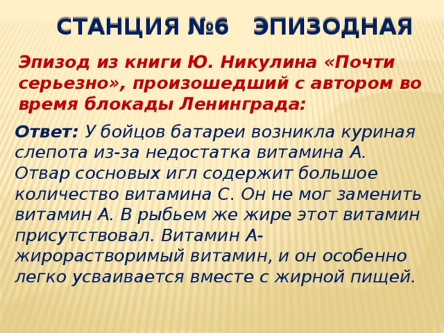 СТАНЦИЯ №6 ЭПИЗОДНАЯ Эпизод из книги Ю. Никулина «Почти серьезно», произошедший с автором во время блокады Ленинграда: Ответ: У бойцов батареи возникла куриная слепота из-за недостатка витамина А. Отвар сосновых игл содержит большое количество витамина С. Он не мог заменить витамин А. В рыбьем же жире этот витамин присутствовал. Витамин А- жирорастворимый витамин, и он особенно легко усваивается вместе с жирной пищей. 