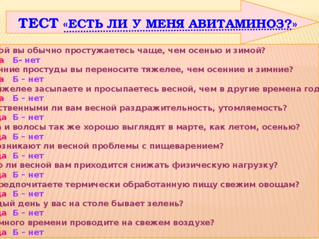  ТЕСТ «ЕСТЬ ЛИ У МЕНЯ АВИТАМИНОЗ?» Весной вы обычно простужаетесь чаще, чем осенью и зимой?  А – да  Б- нет 2. Весенние простуды вы переносите тяжелее, чем осенние и зимние?  А – да Б – нет 3. Вы тяжелее засыпаете и просыпаетесь весной, чем в другие времена года?  А – да Б – нет 4. Свойственными ли вам весной раздражительность, утомляемость?   А – да  Б – нет 5. Кожа и волосы так же хорошо выглядят в марте, как летом, осенью?   А – да  Б – нет 6. Не возникают ли весной проблемы с пищеварением?   А – да  Б – нет 7. Часто ли весной вам приходится снижать физическую нагрузку?   А – да  Б – нет 8. Вы предпочитаете термически обработанную пищу свежим овощам?   А – да  Б – нет 9. Каждый день у вас на столе бывает зелень?   А – да  Б – нет 10. Вы много времени проводите на свежем воздухе?   А – да  Б – нет 