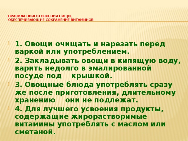  Правила приготовления пищи,  обеспечивающие сохранение витаминов   1. Овощи очищать и нарезать перед варкой или употреблением. 2. Закладывать овощи в кипящую воду, варить недолго в эмалированной посуде под    крышкой. 3. Овощные блюда употреблять сразу же после приготовления, длительному хранению    они не подлежат. 4. Для лучшего усвоения продукты, содержащие жирорастворимые витамины употреблять с маслом или сметаной. 