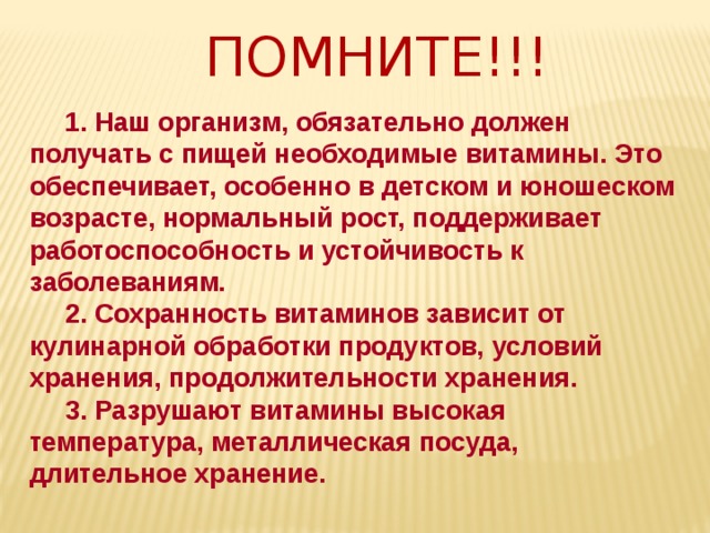 ПОМНИТЕ!!!  1. Наш организм, обязательно должен получать с пищей необходимые витамины. Это обеспечивает, особенно в детском и юношеском возрасте, нормальный рост, поддерживает работоспособность и устойчивость к заболеваниям.  2. Сохранность витаминов зависит от кулинарной обработки продуктов, условий хранения, продолжительности хранения.  3. Разрушают витамины высокая температура, металлическая посуда, длительное хранение. 