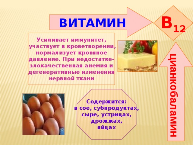 цианкобаламин B 12 ВИТАМИН    Усиливает иммунитет,  участвует в кроветворении, нормализует кровяное давление. При недостатке- злокачественная анемия и дегенеративные изменения нервной ткани   Содержится : в сое, субпродуктах, сыре, устрицах,  дрожжах, яйцах 