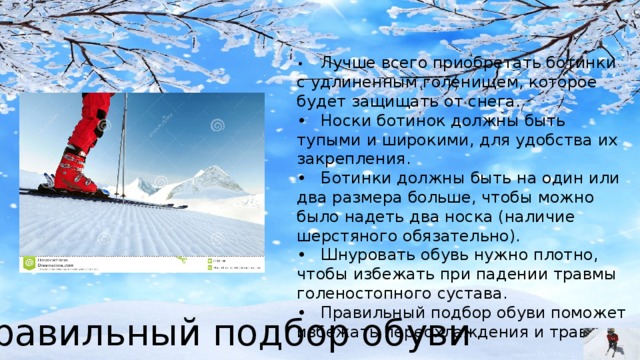 •  Лучше всего приобретать ботинки с удлиненным голенищем, которое будет защищать от снега. •  Носки ботинок должны быть тупыми и широкими, для удобства их закрепления. •  Ботинки должны быть на один или два размера больше, чтобы можно было надеть два носка (наличие шерстяного обязательно). •  Шнуровать обувь нужно плотно, чтобы избежать при падении травмы голеностопного сустава. •  Правильный подбор обуви поможет избежать переохлаждения и травм. Правильный подбор обуви 