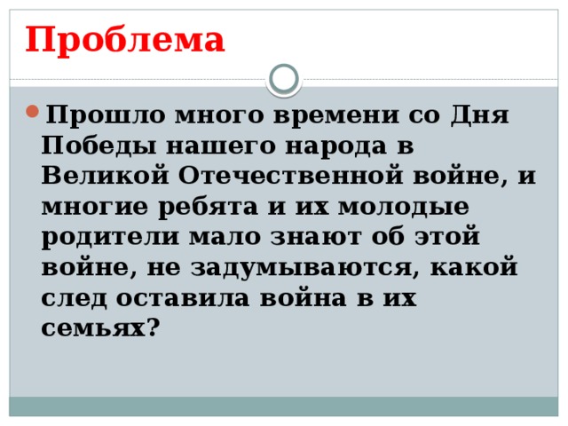 Проблема Прошло много времени со Дня Победы нашего народа в Великой Отечественной войне, и многие ребята и их молодые родители мало знают об этой войне, не задумываются, какой след оставила война в их семьях?  