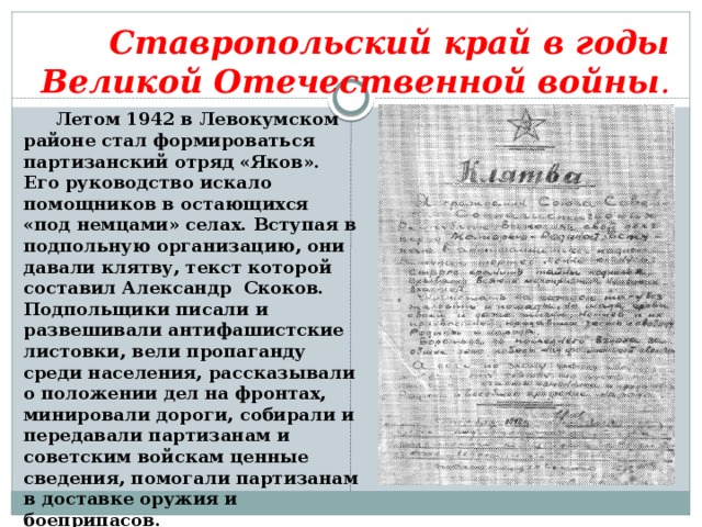 Ставропольский край в годы Великой Отечественной войны .  Летом 1942 в Левокумском районе стал формироваться партизанский отряд «Яков». Его руководство искало помощников в остающихся «под немцами» селах. Вступая в подпольную организацию, они давали клятву, текст которой составил Александр Скоков. Подпольщики писали и развешивали антифашистские листовки, вели пропаганду среди населения, рассказывали о положении дел на фронтах, минировали дороги, собирали и передавали партизанам и советским войскам ценные сведения, помогали партизанам в доставке оружия и боеприпасов.  