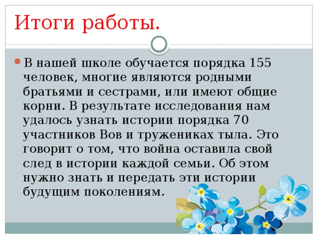 Итоги работы. В нашей школе обучается порядка 155 человек, многие являются родными братьями и сестрами, или имеют общие корни. В результате исследования нам удалось узнать истории порядка 70 участников Вов и тружениках тыла. Это говорит о том, что война оставила свой след в истории каждой семьи. Об этом нужно знать и передать эти истории будущим поколениям. 