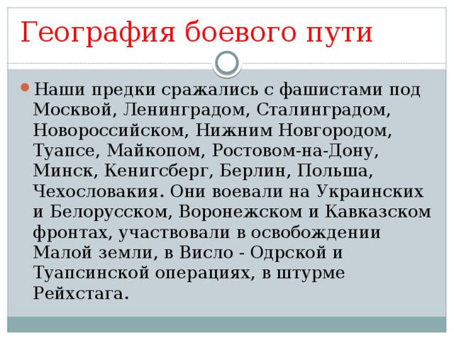 География боевого пути Наши предки сражались с фашистами под Москвой, Ленинградом, Сталинградом, Новороссийском, Нижним Новгородом, Туапсе, Майкопом, Ростовом-на-Дону, Минск, Кенигсберг, Берлин, Польша, Чехословакия. Они воевали на Украинских и Белорусском, Воронежском и Кавказском фронтах, участвовали в освобождении Малой земли, в Висло - Одрской и Туапсинской операциях, в штурме Рейхстага. 