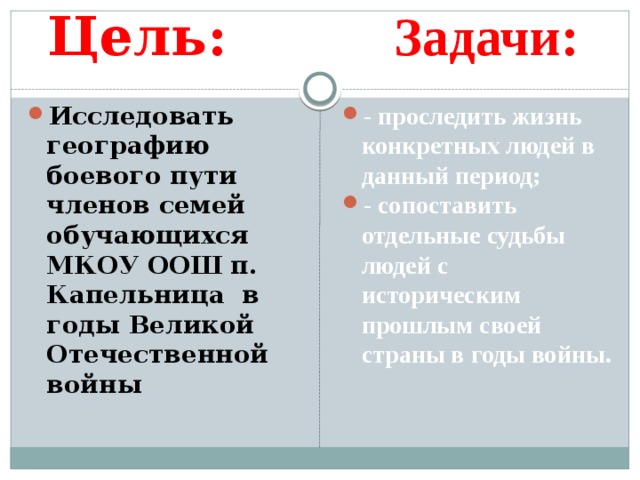 Цель: Задачи: Исследовать географию боевого пути членов семей обучающихся МКОУ ООШ п. Капельница в годы Великой Отечественной войны - проследить жизнь конкретных людей в данный период; - сопоставить отдельные судьбы людей с историческим прошлым своей страны в годы войны. 